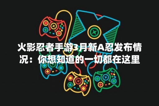火影忍者手游3月新A忍发布情况：你想知道的一切都在这里