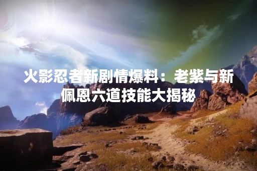 火影忍者新剧情爆料：老紫与新佩恩六道技能大揭秘