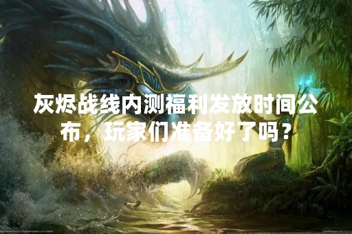 灰烬战线内测福利发放时间公布，玩家们准备好了吗？