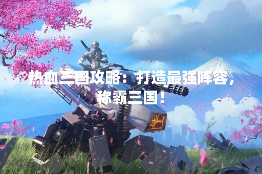 热血三国攻略：打造最强阵容，称霸三国！