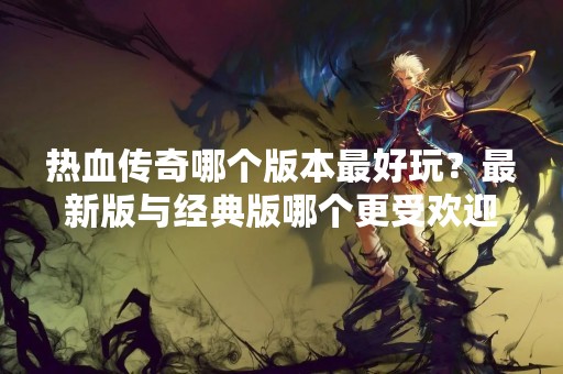 热血传奇哪个版本最好玩？最新版与经典版哪个更受欢迎？