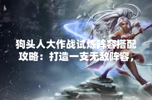 狗头人大作战试炼阵容搭配攻略：打造一支无敌阵容，战无不胜！