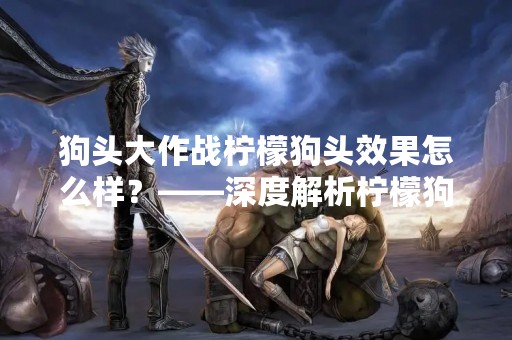 狗头大作战柠檬狗头效果怎么样？——深度解析柠檬狗头的特点与应用
