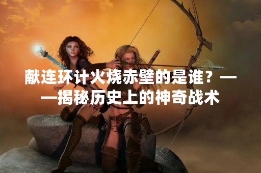 献连环计火烧赤壁的是谁？——揭秘历史上的神奇战术