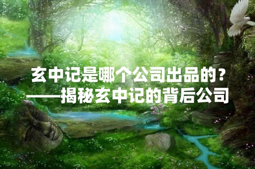 玄中记是哪个公司出品的？——揭秘玄中记的背后公司