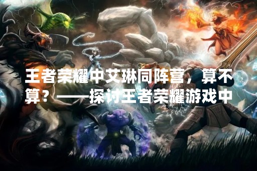 王者荣耀中艾琳同阵营，算不算？——探讨王者荣耀游戏中同阵营的定义以及艾琳角色的特点