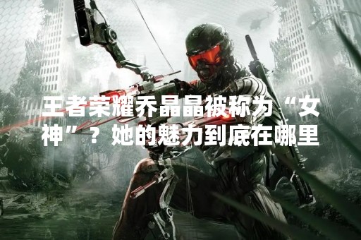 王者荣耀乔晶晶被称为“女神”？她的魅力到底在哪里？
