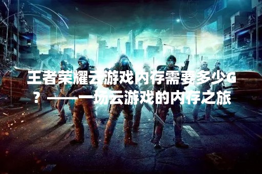 王者荣耀云游戏内存需要多少G？——一场云游戏的内存之旅