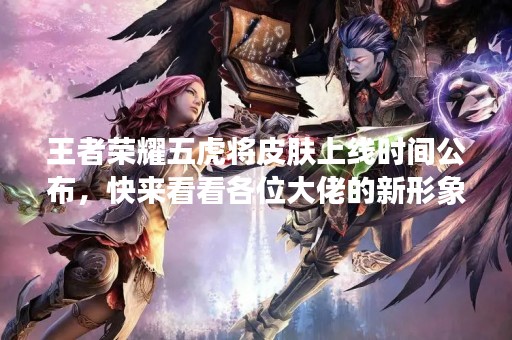 王者荣耀五虎将皮肤上线时间公布，快来看看各位大佬的新形象！