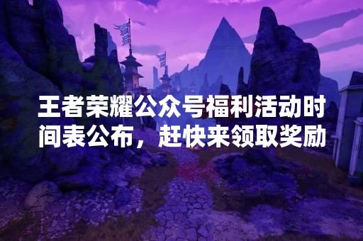 王者荣耀公众号福利活动时间表公布，赶快来领取奖励！