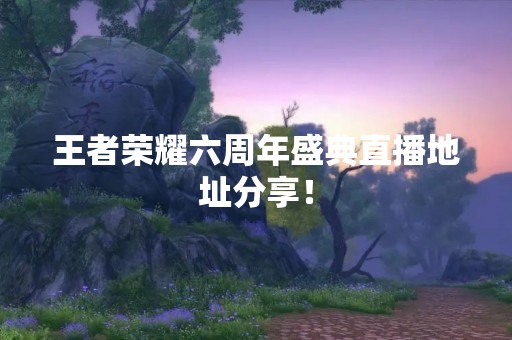 王者荣耀六周年盛典直播地址分享！