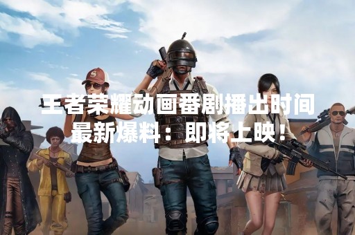 王者荣耀动画番剧播出时间最新爆料：即将上映！