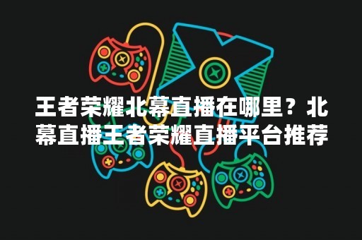 王者荣耀北幕直播在哪里？北幕直播王者荣耀直播平台推荐
