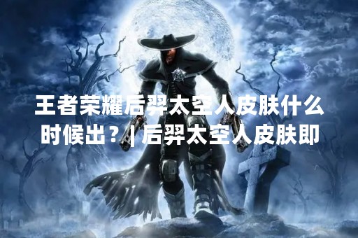 王者荣耀后羿太空人皮肤什么时候出？| 后羿太空人皮肤即将上市，你准备好了吗？