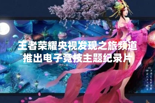 王者荣耀央视发现之旅频道推出电子竞技主题纪录片