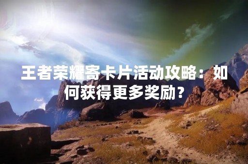 王者荣耀寄卡片活动攻略：如何获得更多奖励？