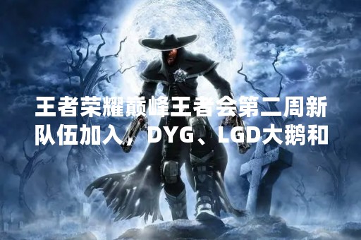 王者荣耀巅峰王者会第二周新队伍加入，DYG、LGD大鹅和哪支战队会成为黑马？