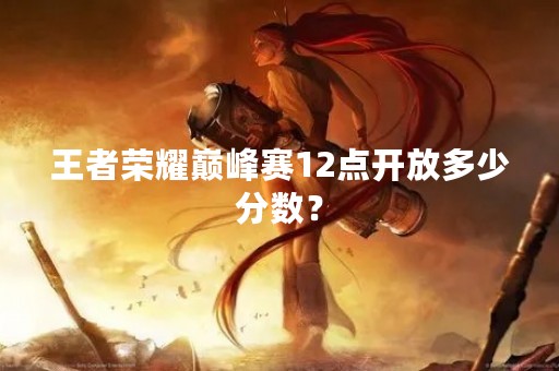 王者荣耀巅峰赛12点开放多少分数? 王者荣耀巅峰赛12点开放多少分数?