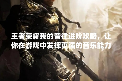 王者荣耀我的音律进阶攻略，让你在游戏中发挥更强的音乐能力！