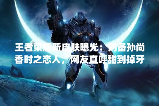 王者荣耀新皮肤曝光：刘备孙尚香时之恋人，网友直呼甜到掉牙