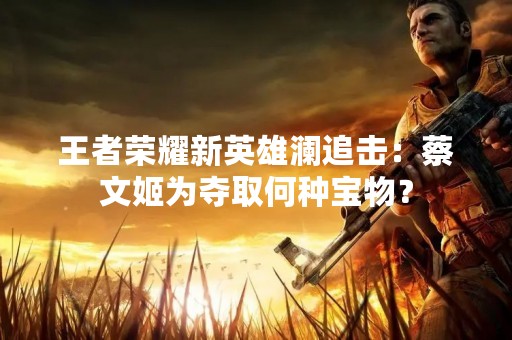 王者荣耀新英雄澜追击：蔡文姬为夺取何种宝物？