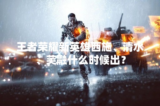 王者荣耀新英雄西施、清水、芙融什么时候出？