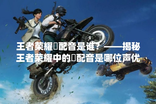 王者荣耀暃配音是谁？——揭秘王者荣耀中的暃配音是哪位声优