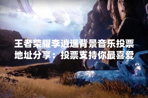 王者荣耀李逍遥背景音乐投票地址分享：投票支持你最喜爱的背景音乐！