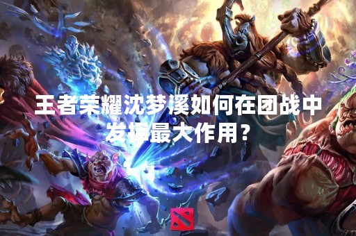 王者荣耀沈梦溪如何在团战中发挥最大作用？