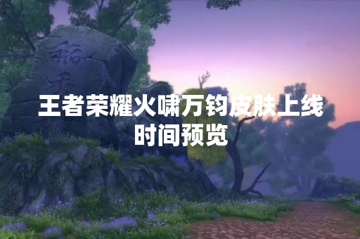 王者荣耀火啸万钧皮肤上线时间预览