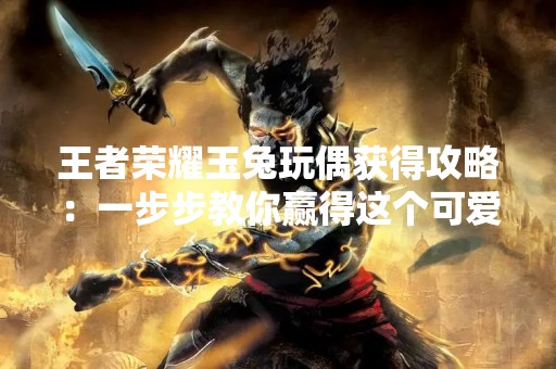 王者荣耀玉兔玩偶获得攻略：一步步教你赢得这个可爱的奖励