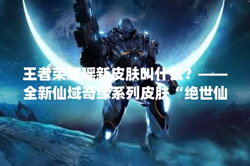 王者荣耀瑶新皮肤叫什么？——全新仙域奇缘系列皮肤“绝世仙女”