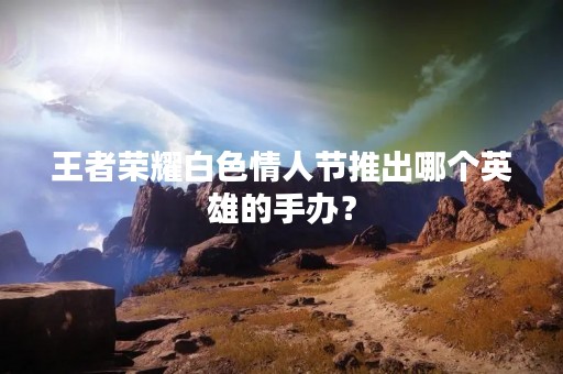 王者荣耀白色情人节推出哪个英雄的手办？