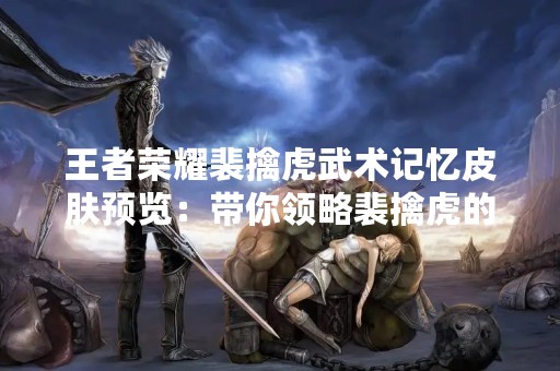 王者荣耀裴擒虎武术记忆皮肤预览：带你领略裴擒虎的武术魅力！