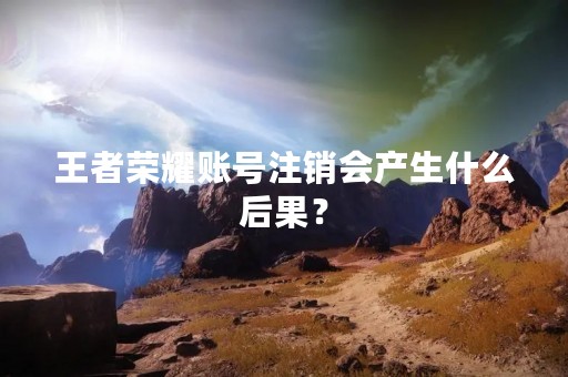 王者荣耀账号注销会产生什么后果？