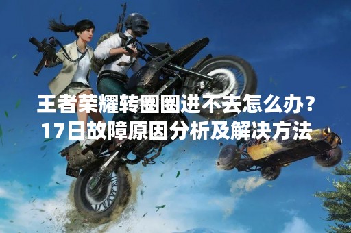 王者荣耀转圈圈进不去怎么办？17日故障原因分析及解决方法