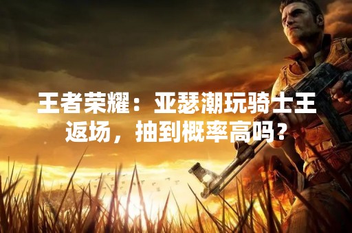 王者荣耀：亚瑟潮玩骑士王返场，抽到概率高吗？