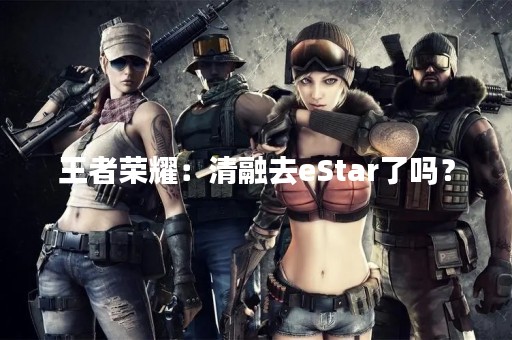 王者荣耀：清融去eStar了吗？