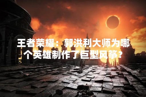 王者荣耀：郭洪利**为哪个英雄制作了巨型风筝？