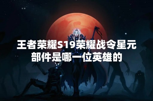 王者荣耀S19荣耀战令星元部件是哪一位英雄的
