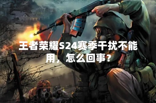 王者荣耀S24赛季干扰不能用，怎么回事？