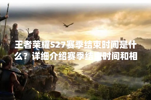 王者荣耀S27赛季结束时间是什么？详细介绍赛季结束时间和相关注意事项
