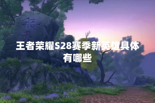 王者荣耀S28赛季新英雄具体有哪些