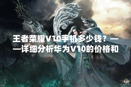 王者荣耀V10手机多少钱？——详细分析华为V10的价格和性能