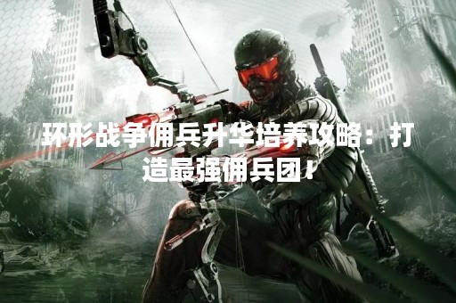 环形战争佣兵升华培养攻略：打造最强佣兵团！