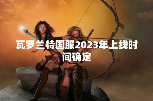 瓦罗兰特国服2023年上线时间确定