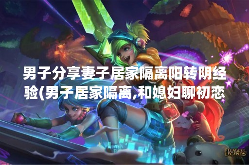 男子分享妻子居家隔离阳转阴经验(男子居家隔离,和媳妇聊初恋悲剧了家中情况哭笑不得!)