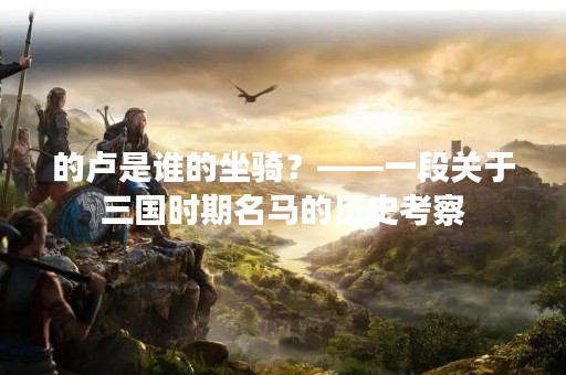的卢是谁的坐骑？——一段关于三国时期名马的历史考察