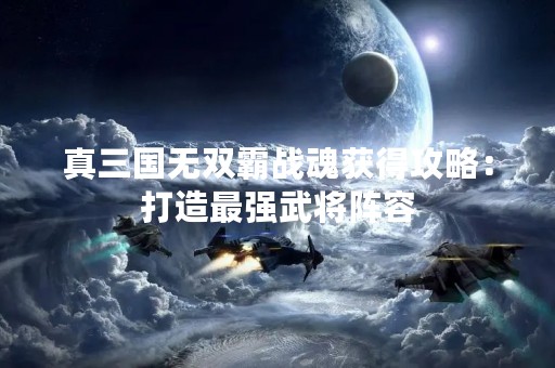 真三国无双霸战魂获得攻略：打造最强武将阵容