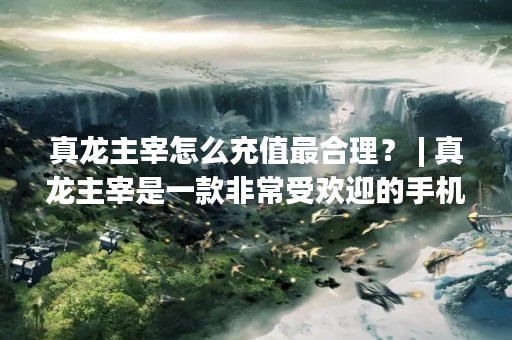 真龙主宰怎么充值最合理？ | 真龙主宰是一款非常受欢迎的手机游戏，其中充值是玩家们必不可少的一环。但是，很多玩家不知道如何才能最合理地充值。本文将为大家介绍一些真龙主宰充值的技巧和注意事项，帮助大家更好地玩转这款游戏。